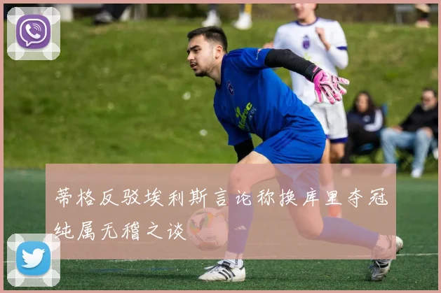 蒂格反驳埃利斯言论称换库里夺冠纯属无稽之谈