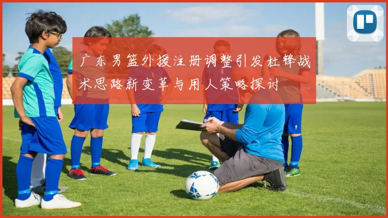 广东男篮外援注册调整引发杜锋战术思路新变革与用人策略探讨