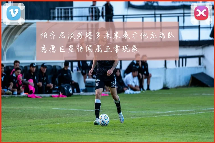 帕齐尼谈劳塔罗未来表示他无离队意愿巨星传闻属正常现象