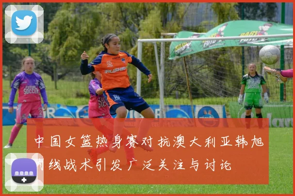 中国女篮热身赛对抗澳大利亚韩旭内线战术引发广泛关注与讨论