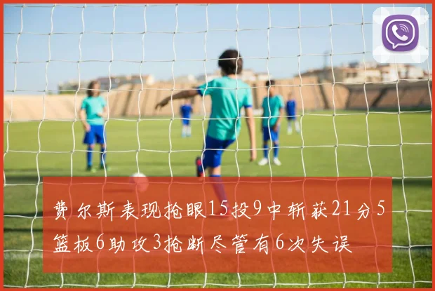 费尔斯表现抢眼15投9中斩获21分5篮板6助攻3抢断尽管有6次失误
