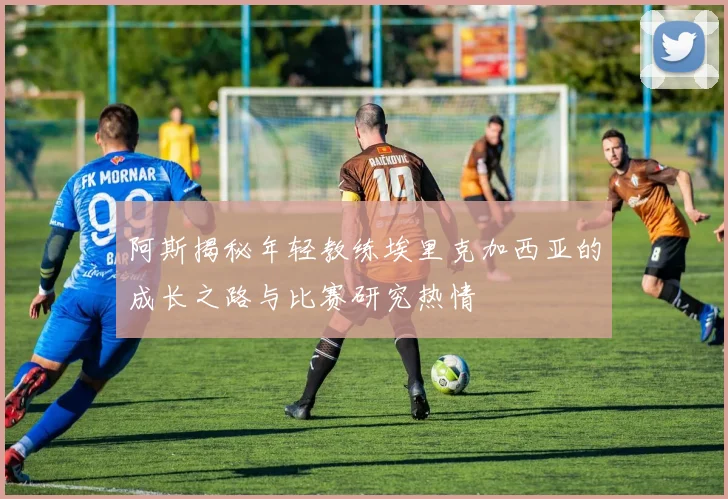 阿斯揭秘年轻教练埃里克加西亚的成长之路与比赛研究热情