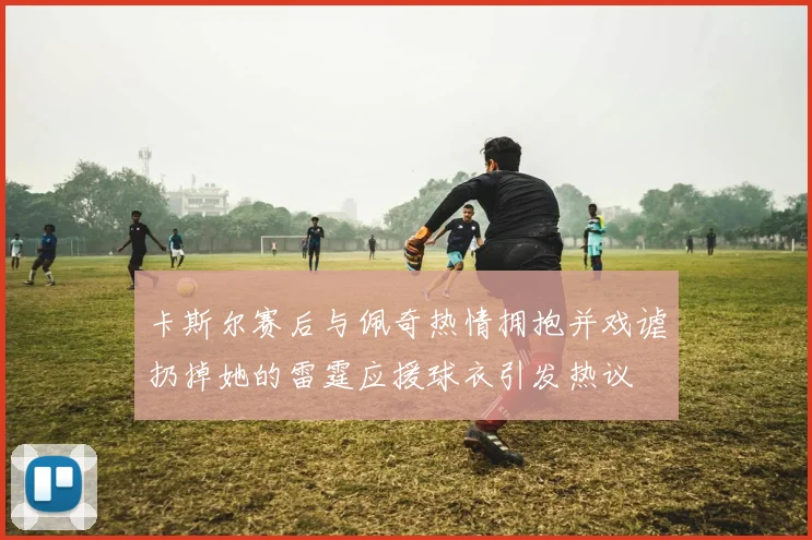 卡斯尔赛后与佩奇热情拥抱并戏谑扔掉她的雷霆应援球衣引发热议