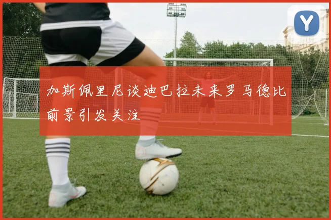 加斯佩里尼谈迪巴拉未来罗马德比前景引发关注