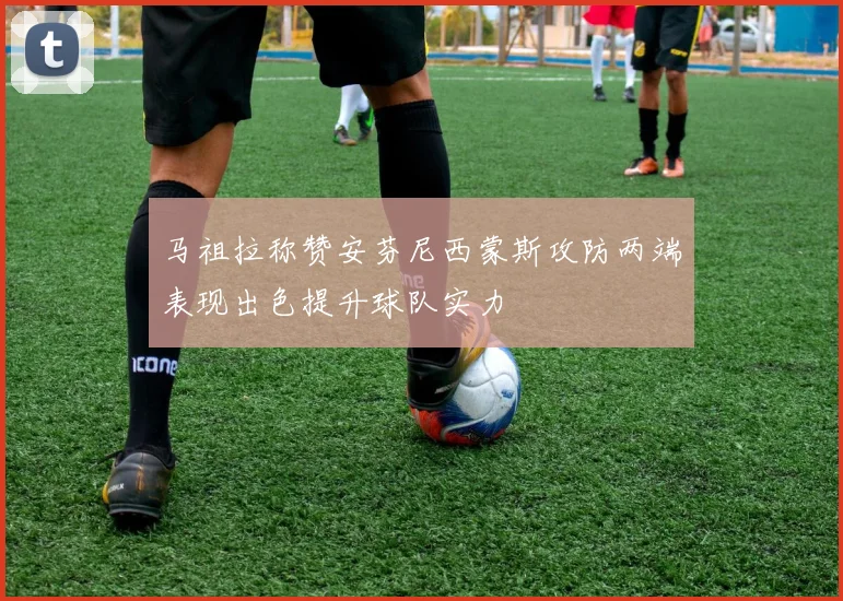 马祖拉称赞安芬尼西蒙斯攻防两端表现出色提升球队实力
