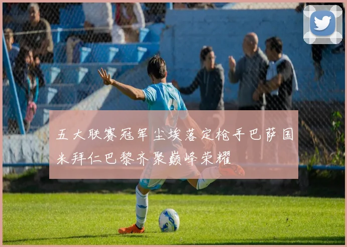 五大联赛冠军尘埃落定枪手巴萨国米拜仁巴黎齐聚巅峰荣耀