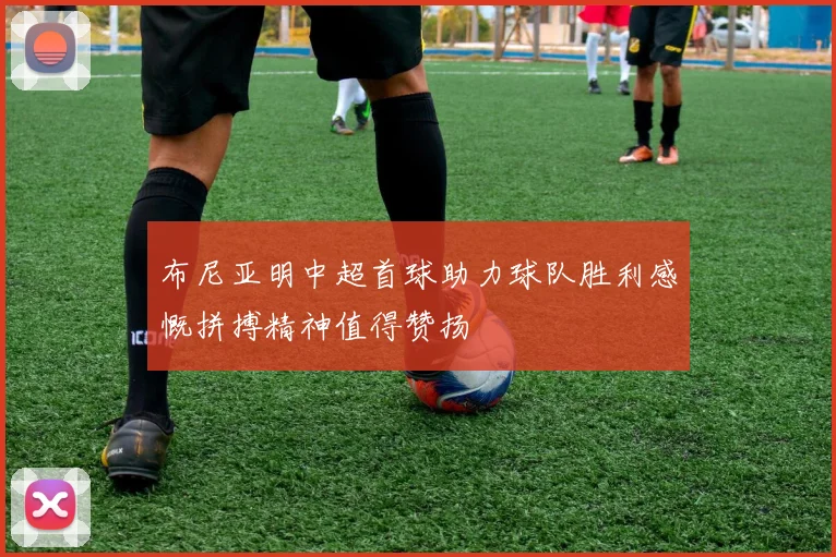 布尼亚明中超首球助力球队胜利感慨拼搏精神值得赞扬