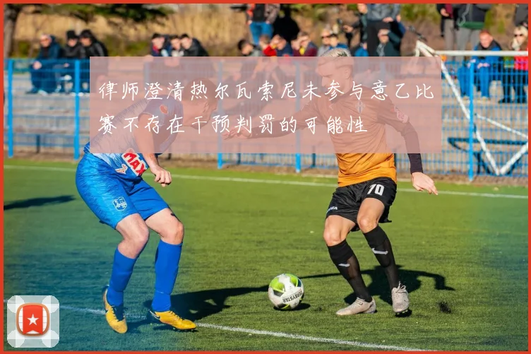 律师澄清热尔瓦索尼未参与意乙比赛不存在干预判罚的可能性