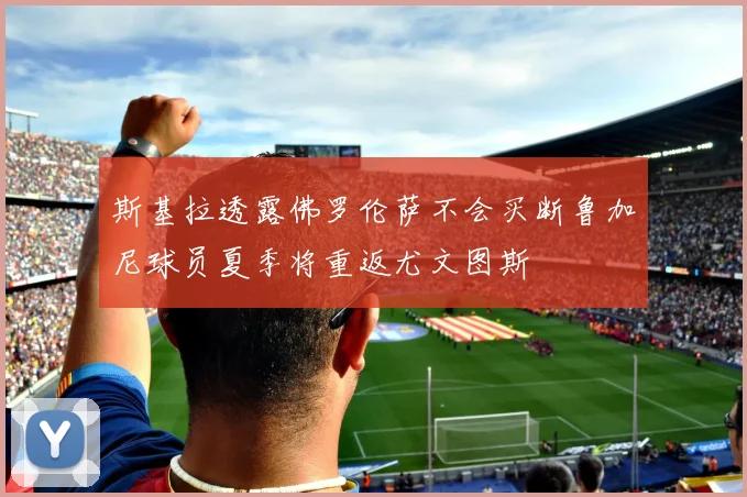 斯基拉透露佛罗伦萨不会买断鲁加尼球员夏季将重返尤文图斯
