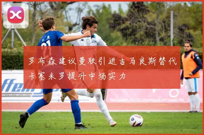 罗布森建议曼联引进吉马良斯替代卡塞米罗提升中场实力