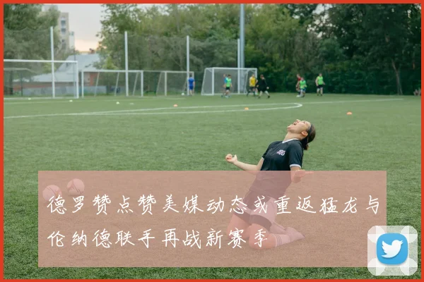 德罗赞点赞美媒动态或重返猛龙与伦纳德联手再战新赛季