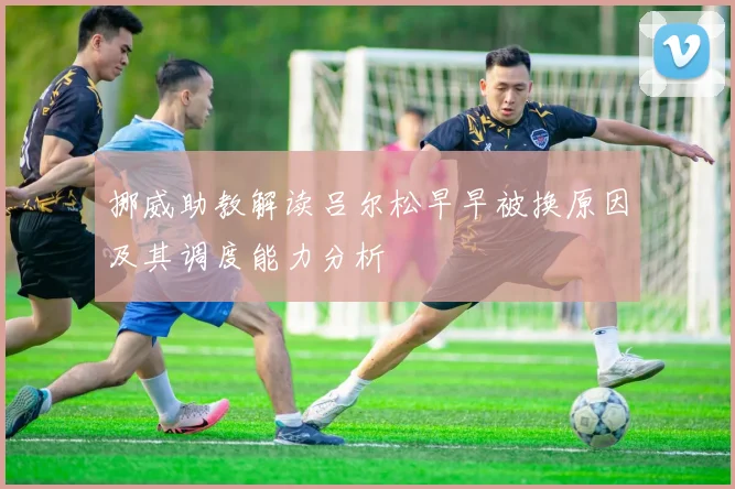 挪威助教解读吕尔松早早被换原因及其调度能力分析