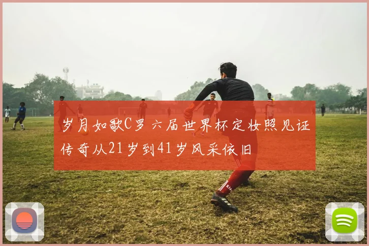 岁月如歌C罗六届世界杯定妆照见证传奇从21岁到41岁风采依旧
