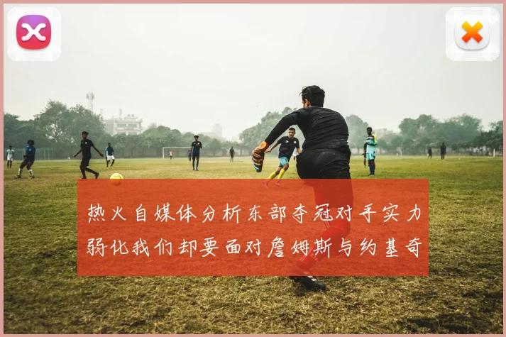 热火自媒体分析东部夺冠对手实力弱化我们却要面对詹姆斯与约基奇的挑战