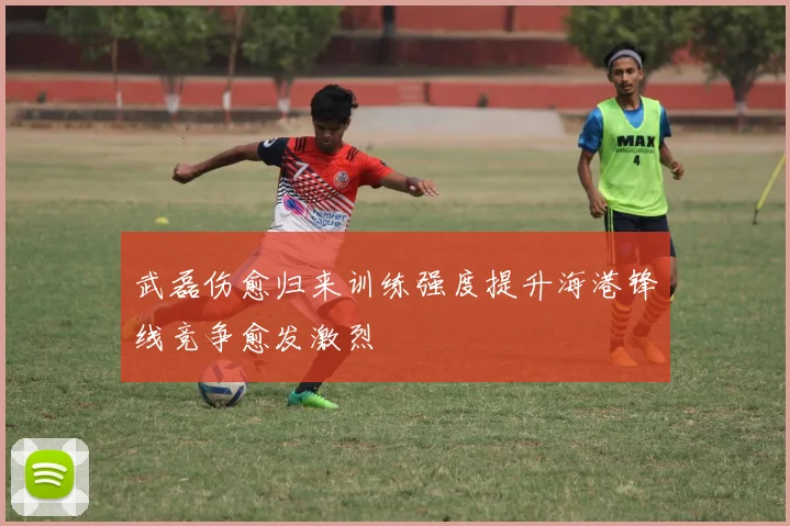 武磊伤愈归来训练强度提升海港锋线竞争愈发激烈