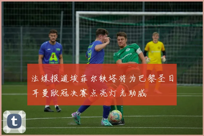 法媒报道埃菲尔铁塔将为巴黎圣日耳曼欧冠决赛点亮灯光助威