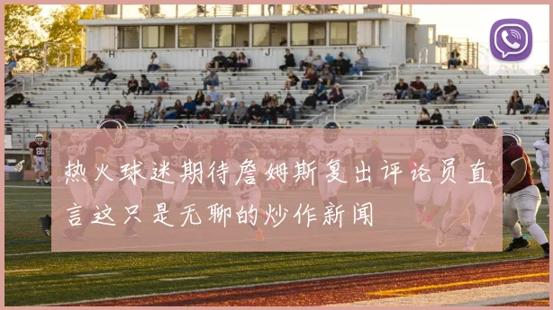 热火球迷期待詹姆斯复出评论员直言这只是无聊的炒作新闻