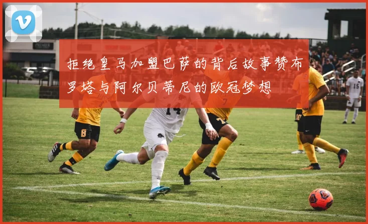 拒绝皇马加盟巴萨的背后故事赞布罗塔与阿尔贝蒂尼的欧冠梦想