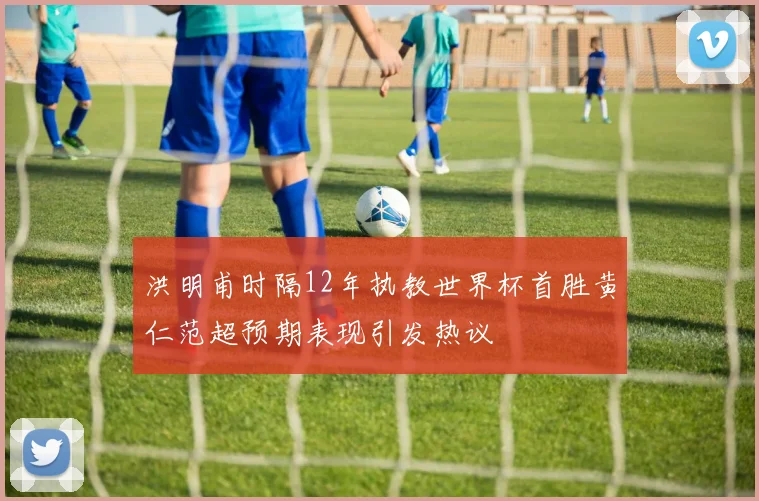 洪明甫时隔12年执教世界杯首胜黄仁范超预期表现引发热议