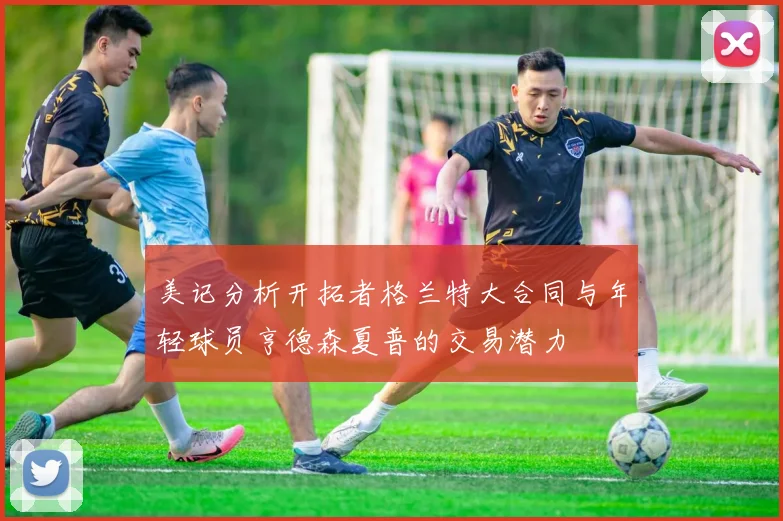 美记分析开拓者格兰特大合同与年轻球员亨德森夏普的交易潜力