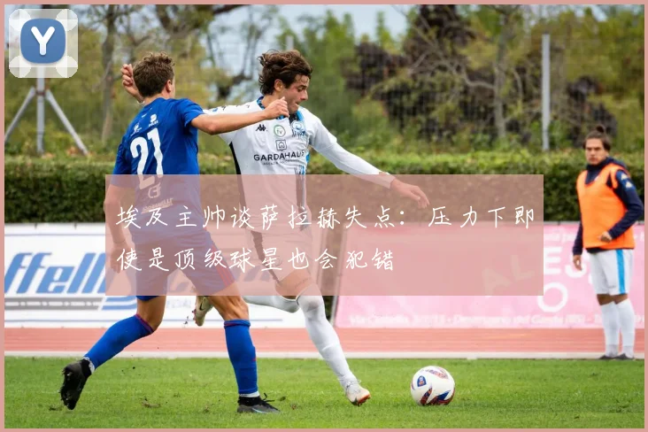 埃及主帅谈萨拉赫失点：压力下即使是顶级球星也会犯错