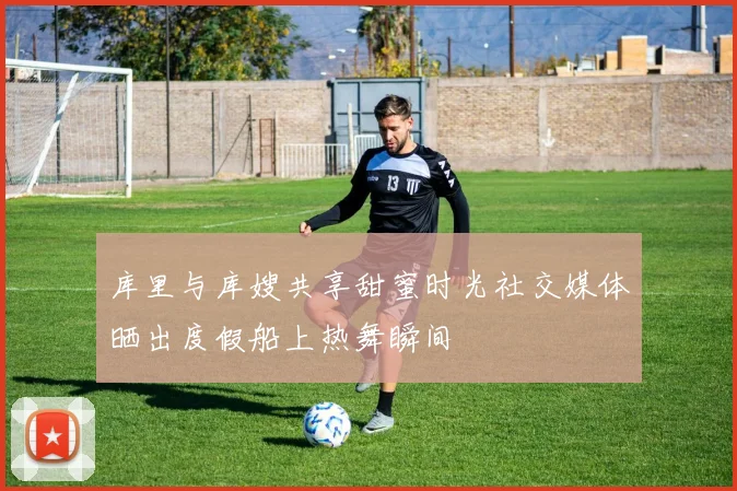库里与库嫂共享甜蜜时光社交媒体晒出度假船上热舞瞬间